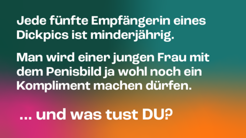 Kampagnenmotiv 4 „DICKPIC“ Kampagnenmotiv 4 „DICKPIC“: Im Hintergrund stehen verwischte Farbflächen in Grün, Petrol, Orange und Magenta. Davor in zwei Absätzen die Aussage in Weiß: „Jede fünfte Empfängerin eines Dickpics ist minderjährig.“ und „Man wird einer jungen Frau mit dem Penisbild ja wohl noch ein Kompliment machen dürfen.“ Darunter groß die Frage und Aufforderung „…und was tust DU?“