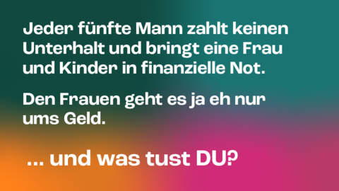 Kampagnenmotiv 5 „UNTERHALT“ Kampagnenmotiv 5 „UNTERHALT“: Im Hintergrund stehen verwischte Farbflächen in Grün, Petrol, Orange und Magenta. Davor in zwei Absätzen die Aussage in Weiß: „Jeder fünfte Mann zahlt keinen Unterhalt und bringt eine Frau und Kinder in finanzielle Not.“ und „Den Frauen geht es ja eh nur ums Geld.“ Darunter groß die Frage und Aufforderung „…und was tust DU?“